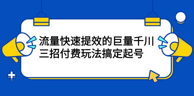 网川·流量快速提效的巨量千川，三招付费玩法搞定起号-爱赚项目网