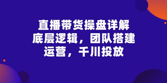 直播带货操盘详解：底层逻辑，团队搭建，运营，千川投放-爱赚项目网