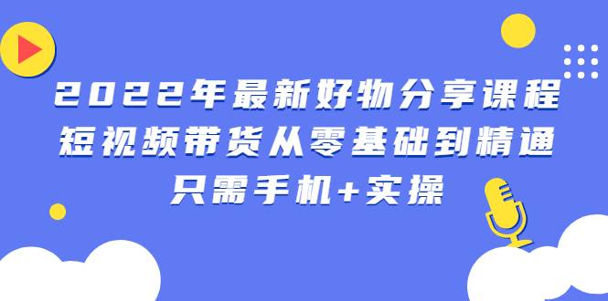 2022年最新好物分享课程：短视频带货从零基础到精通，只需手机+实操-爱赚项目网