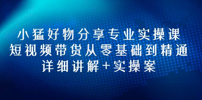 小猛好物分享专业实操课，短视频带货从零基础到精通，详细讲解+实操案-爱赚项目网