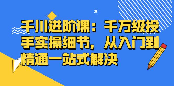 千川进阶课：千万级投手实操细节，从入门到精通一站式解决-爱赚项目网