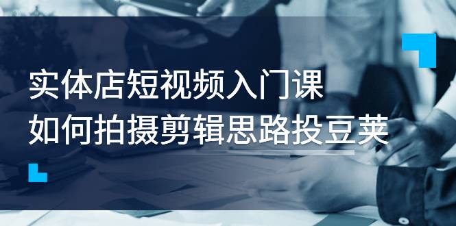 实体店短视频入门课，如何拍摄剪辑思路投豆荚价值999元-爱赚项目网