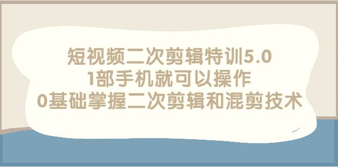 短视频二次剪辑特训5.0，1部手机就可以操作，0基础掌握二次剪辑和混剪技术-爱赚项目网