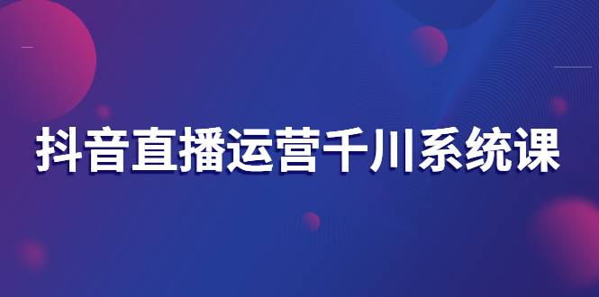 抖音直播运营千川系统课：直播运营规划、起号、主播培养、千川投放等-爱赚项目网