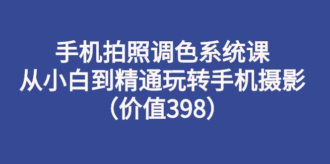 手机拍照调色系统课：从小白到精通玩转手机摄影（价值398）-爱赚项目网