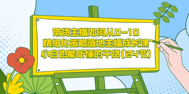 带货主播如何从0-10，精细化策略落地主播成长课，小白也能听懂的干货(24节)-爱赚项目网