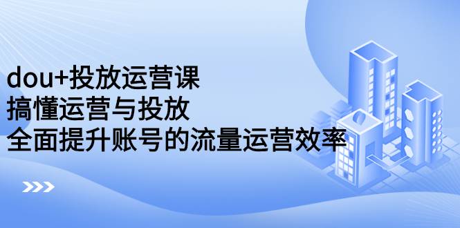 dou+投放运营课：搞懂运营与投放，全面提升账号的流量运营效率-爱赚项目网