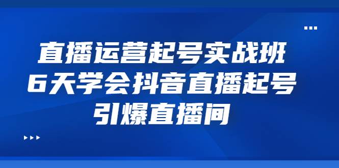 直播运营起号实战班，6天学会抖音直播起号，引爆直播间-爱赚项目网