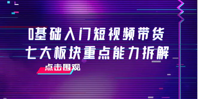 0基础入门短视频带货，七大板块重点能力拆解，7节精品课4小时干货-爱赚项目网