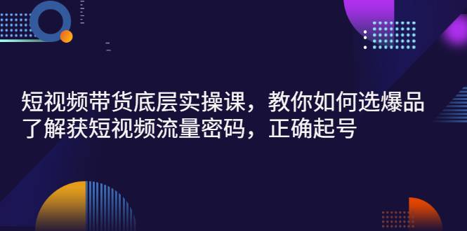 短视频带货底层实操课，教你如何选爆品、了解获短视频流量密码，正确起号-爱赚项目网