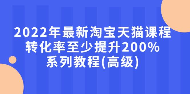 2022年最新淘宝天猫课程-转化率至少提升200%系列教程(高级)-爱赚项目网