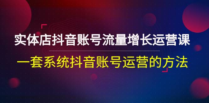 实体店抖音账号流量增长运营课：一套系统抖音账号运营的方法-爱赚项目网