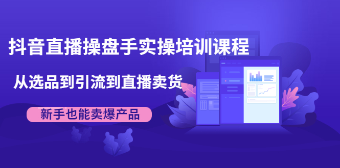 抖音直播操盘手实操培训课程：从选品到引流到直播卖货，新手也能卖爆产品-爱赚项目网