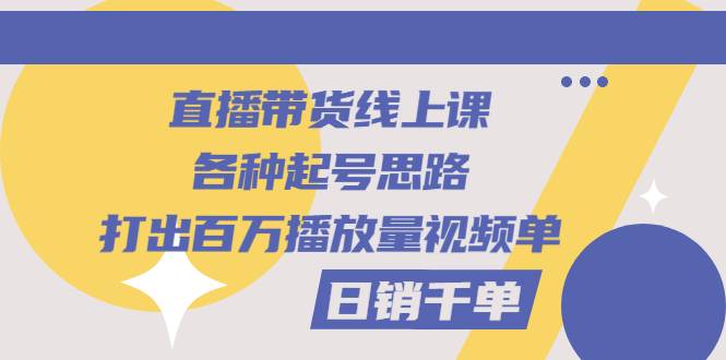 直播带货线上课：各种起号思路，打出百万播放量视频+日销千单-爱赚项目网