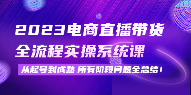 2023电商直播带货全流程实操系统课：从起号到成熟所有阶段问题全总结！-爱赚项目网