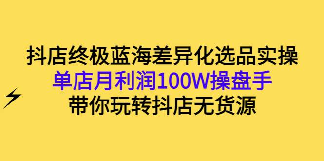 抖店终极蓝海差异化选品实操：单店月利润100W操盘手，带你玩转抖店无货源-爱赚项目网