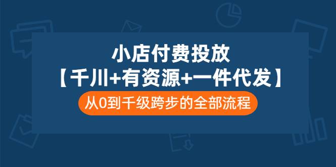 小店付费投放【千川+有资源+一件代发】全套课程，从0到千级跨步的全部流程-爱赚项目网