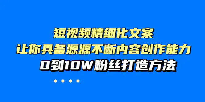 短视频精细化文案，让你具备源源不断内容创作能力，0到10W粉丝打造方法-爱赚项目网