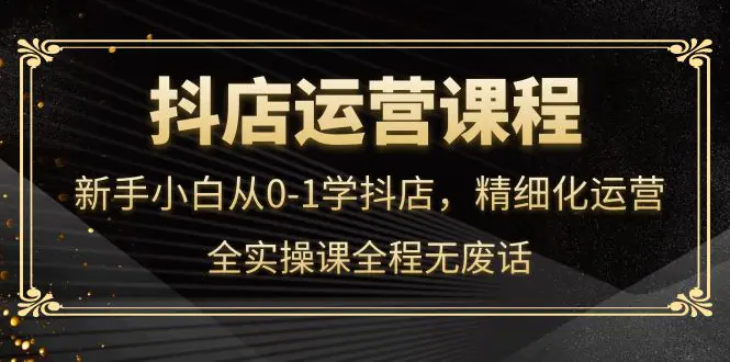 抖店运营，新手小白从0-1学抖店，精细化运营，全实操课全程无废话-爱赚项目网