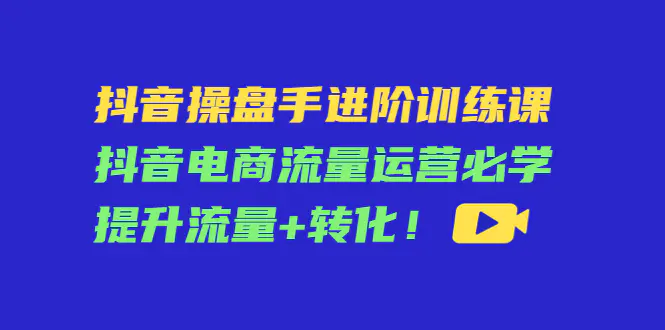 抖音操盘手进阶训练课：抖音电商流量运营必学，提升流量+转化！-爱赚项目网