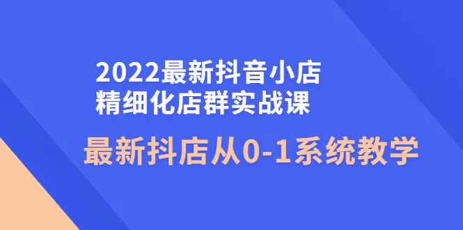 2022最新抖音小店精细化店群实战课，最新抖店从0-1系统教学-爱赚项目网