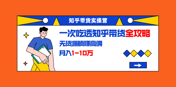 知乎带货实操营：一次吃透知乎带货全攻略 无货源躺赚高佣，月入1-10万-爱赚项目网