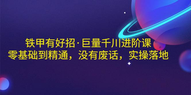 铁甲有好招·巨量千川进阶课，零基础到精通，没有废话，实操落地-爱赚项目网