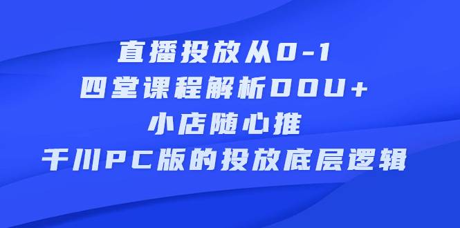 直播投放从0-1，四堂课程解析DOU+、小店随心推、千川PC版的投放底层逻辑-爱赚项目网