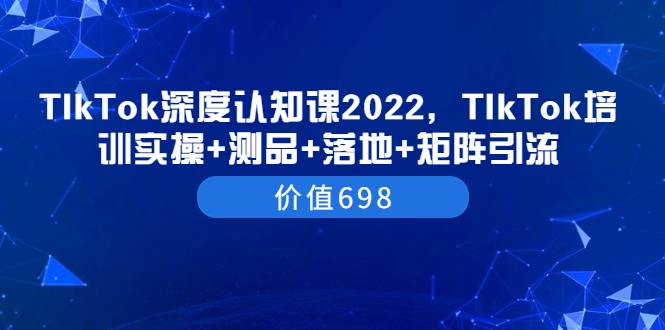 TIkTok深度认知课2022，TIkTok培训实操+测品+落地+矩阵引流（价值698）-爱赚项目网