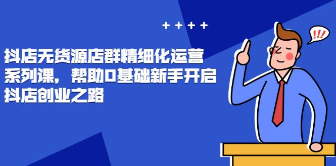 抖店无货源店群精细化运营系列课，帮助0基础新手开启抖店创业之路价值888元-爱赚项目网