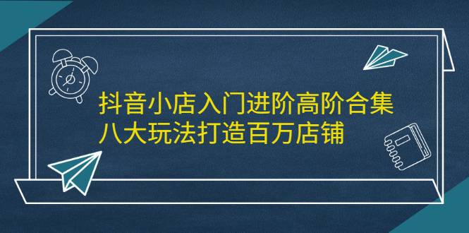 抖音小店入门进阶高阶合集，八大玩法打造百万店铺-爱赚项目网