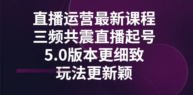 直播运营最新课程，三频共震直播起号5.0版本更细致，玩法更新颖-爱赚项目网