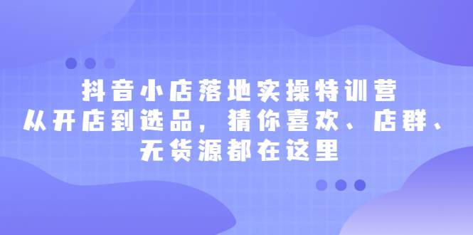 抖音小店落地实操特训营，从开店到选品，猜你喜欢、店群、无货源都在这里-爱赚项目网