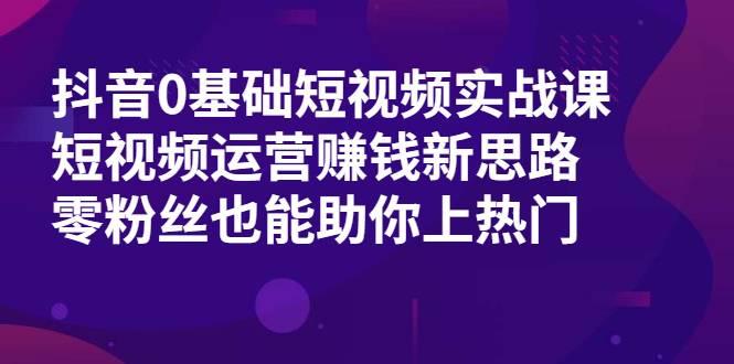 抖音0基础短视频实战课，短视频运营赚钱新思路，零粉丝也能助你上热门-爱赚项目网