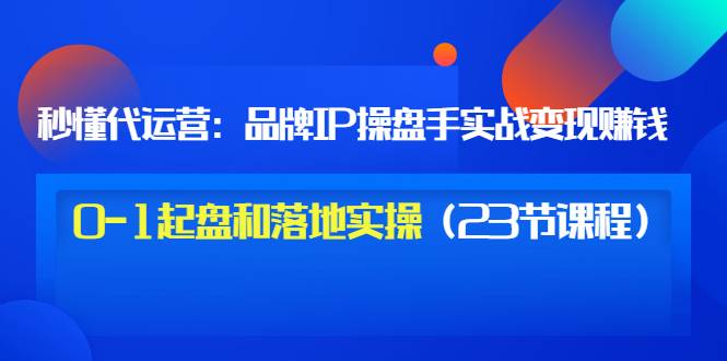 秒懂代运营：品牌IP操盘手实战赚钱，0-1起盘和落地实操（23节课程）价值199-爱赚项目网