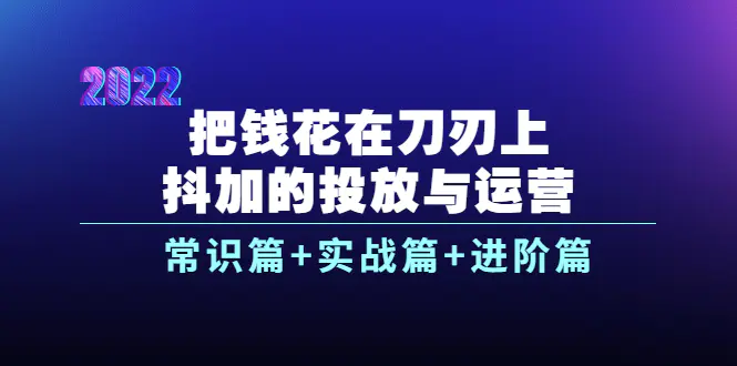 把钱花在刀刃上，抖加的投放与运营：常识篇+实战篇+进阶篇（28节课）-爱赚项目网