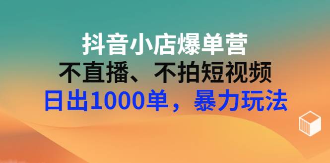 抖音小店爆单营：不直播、不拍短视频、日出1000单，暴力玩法（价值2980元）-爱赚项目网