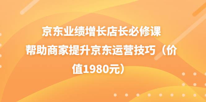 京东业绩增长店长必修课：帮助商家提升京东运营技巧（价值1980元）-爱赚项目网