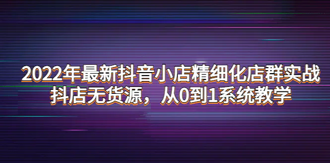 2022年最新抖音小店精细化店群实战，抖店无货源，从0到1系统教学-爱赚项目网