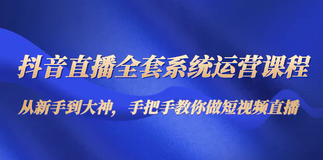 抖音直播全套系统运营课程：从新手到大神，手把手教你做直播短视频-爱赚项目网