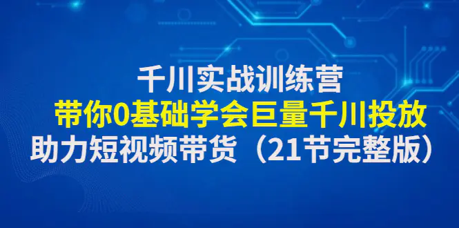 千川实战训练营：带你0基础学会巨量千川投放，助力短视频带货（21节完整…-爱赚项目网