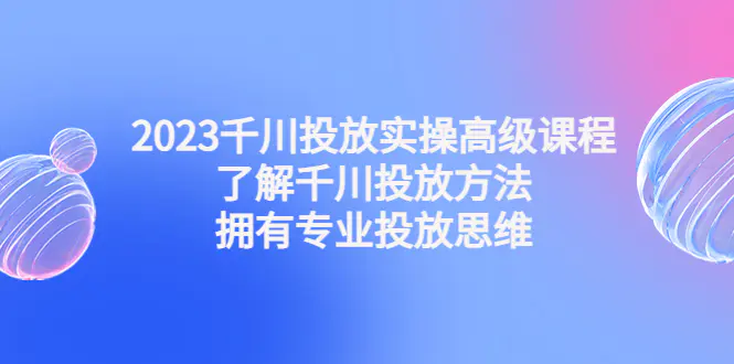 2023千川投放实操高级课程：了解千川投放方法，拥有专业投放思维-爱赚项目网