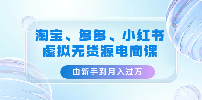 淘宝、多多、小红书-虚拟无货源电商课：由新手到月入过万（3套课程）-爱赚项目网