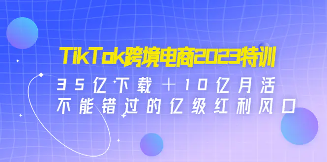 TikTok跨境电商2023特训：35亿下载＋10亿月活，不能错过的亿级红利风口-爱赚项目网