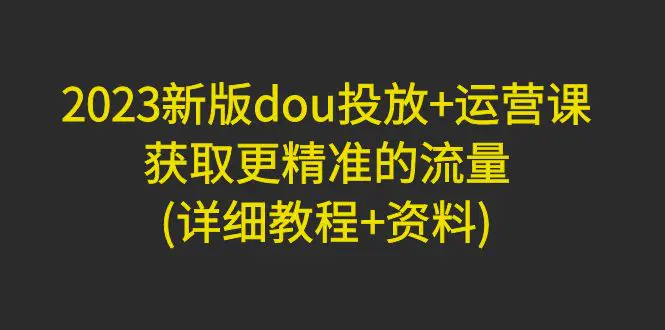 2023新版dou投放+运营课：获取更精准的流量(详细教程+资料)-爱赚项目网