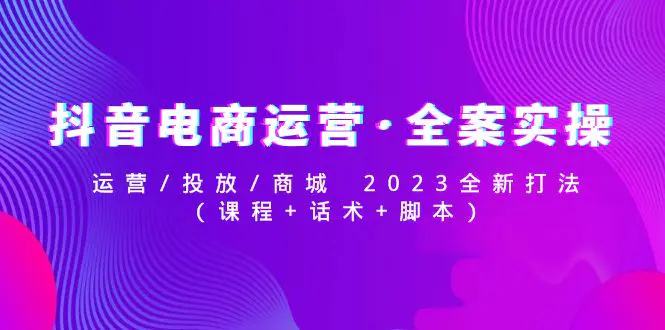 抖音电商运营·全案实操：运营/投放/商城 2023全新打法(课程+话术+脚本)-爱赚项目网