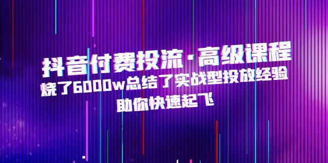 抖音付费投流·高级课程，烧了6000w总结了实战型投放经验，助你快速起飞-爱赚项目网