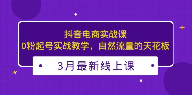 3月最新抖音电商实战课：0粉起号实战教学，自然流量的天花板-爱赚项目网