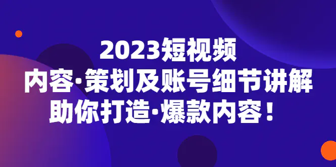 2023短视频内容·策划及账号细节讲解，助你打造·爆款内容！-爱赚项目网