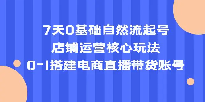 7天0基础自然流起号，店铺运营核心玩法，0-1搭建电商直播带货账号-爱赚项目网